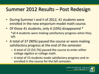 Summer 2012 Results – Post Redesign 
• During Summer I and II of 2012, 41 students were 
enrolled in the new emporium model math course. 
• Of those 41 students, only 4 (10%) disappeared * 
*all 4 students were making satisfactory progress when they 
left 
• A total of 37 (90%) passed the course or were making 
satisfactory progress at the end of the semester 
– A total of 22 (53.7%) passed the course to enter either 
college algebra or college math. 
– A total of 15 students made satisfactory progress and re-enrolled 
in the course for the fall semester. 
 