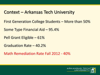 Context – Arkansas Tech University 
First Generation College Students – More than 50% 
Some Type Financial Aid – 95.4% 
Pell Grant Eligible – 61% 
Graduation Rate – 40.2% 
Math Remediation Rate Fall 2012 - 40% 
 