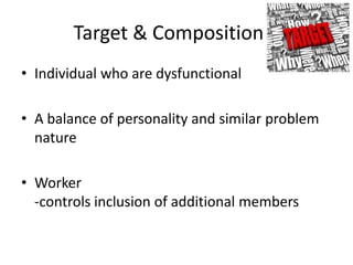 Target & Composition
• Individual who are dysfunctional

• A balance of personality and similar problem
  nature

• Worker
  -controls inclusion of additional members
 
