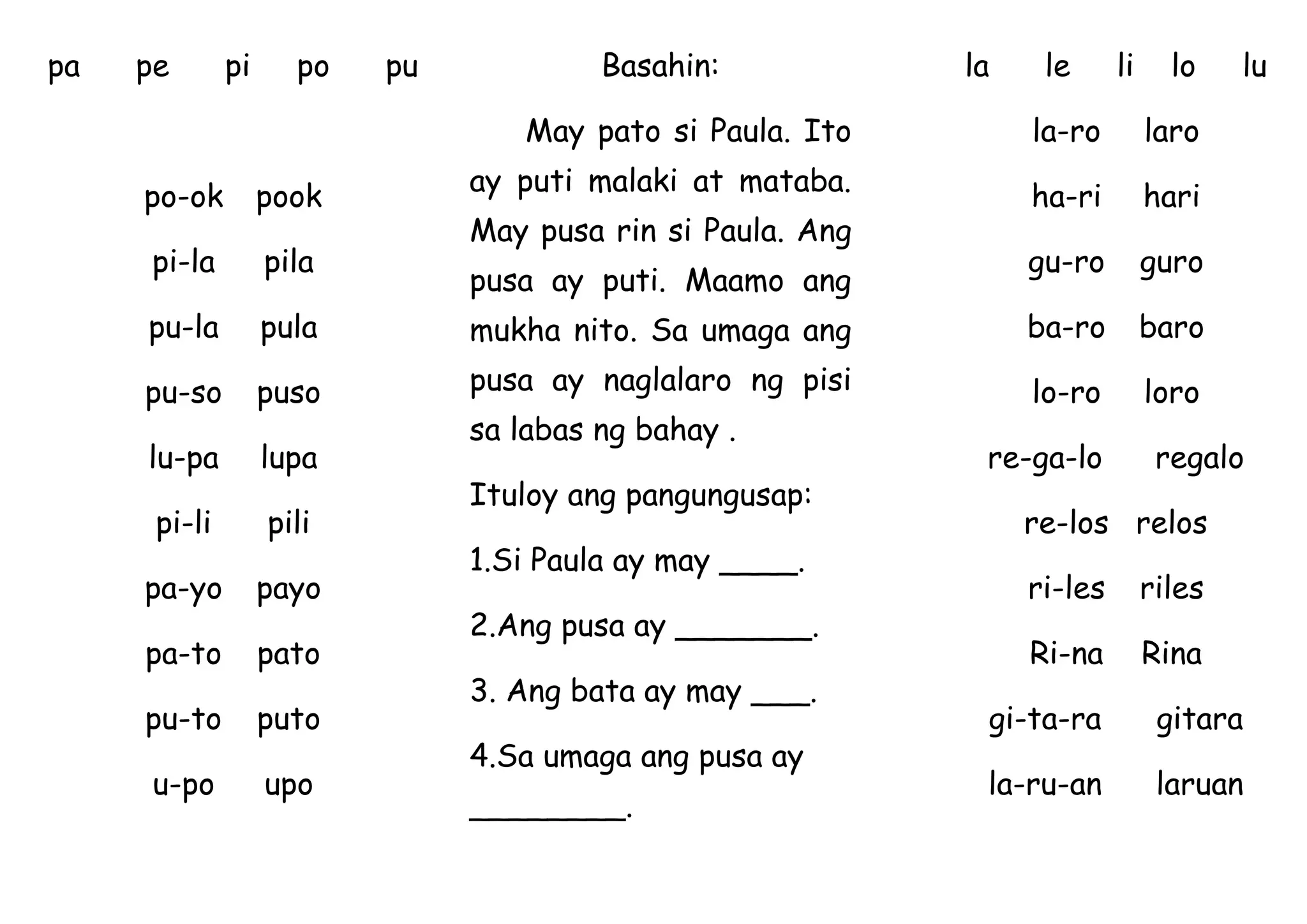pa pe pi po pu
po-ok pook
pi-la pila
pu-la pula
pu-so puso
lu-pa lupa
pi-li pili
pa-yo payo
pa-to pato
pu-to puto
u-po upo
Basahin:
May pato si Paula. Ito
ay puti malaki at mataba.
May pusa rin si Paula. Ang
pusa ay puti. Maamo ang
mukha nito. Sa umaga ang
pusa ay naglalaro ng pisi
sa labas ng bahay .
Ituloy ang pangungusap:
1.Si Paula ay may ____.
2.Ang pusa ay _______.
3. Ang bata ay may ___.
4.Sa umaga ang pusa ay
________.
la le li lo lu
la-ro laro
ha-ri hari
gu-ro guro
ba-ro baro
lo-ro loro
re-ga-lo regalo
re-los relos
ri-les riles
Ri-na Rina
gi-ta-ra gitara
la-ru-an laruan
 