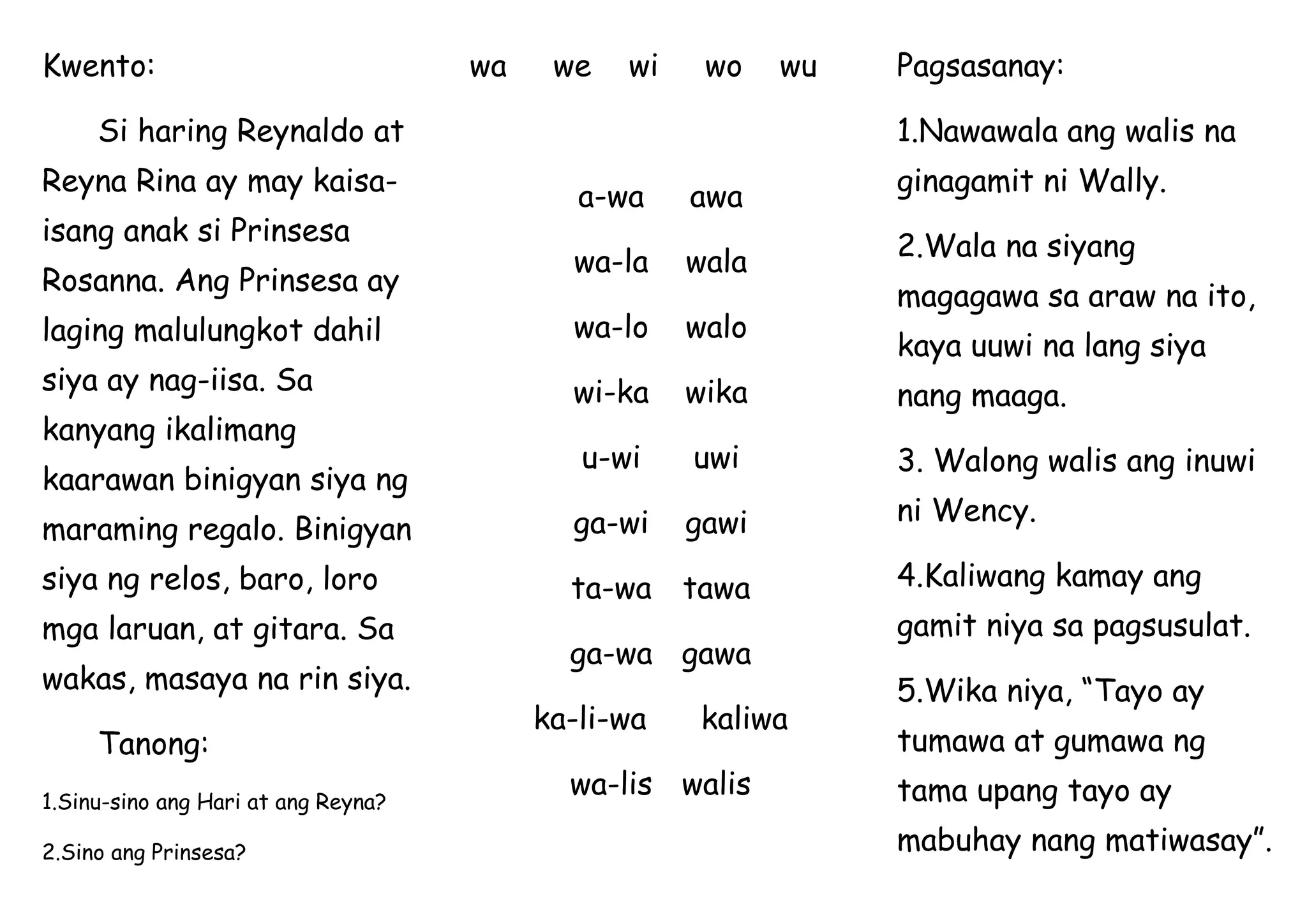 Kwento:
Si haring Reynaldo at
Reyna Rina ay may kaisa-
isang anak si Prinsesa
Rosanna. Ang Prinsesa ay
laging malulungkot dahil
siya ay nag-iisa. Sa
kanyang ikalimang
kaarawan binigyan siya ng
maraming regalo. Binigyan
siya ng relos, baro, loro
mga laruan, at gitara. Sa
wakas, masaya na rin siya.
Tanong:
1.Sinu-sino ang Hari at ang Reyna?
2.Sino ang Prinsesa?
wa we wi wo wu
a-wa awa
wa-la wala
wa-lo walo
wi-ka wika
u-wi uwi
ga-wi gawi
ta-wa tawa
ga-wa gawa
ka-li-wa kaliwa
wa-lis walis
Pagsasanay:
1.Nawawala ang walis na
ginagamit ni Wally.
2.Wala na siyang
magagawa sa araw na ito,
kaya uuwi na lang siya
nang maaga.
3. Walong walis ang inuwi
ni Wency.
4.Kaliwang kamay ang
gamit niya sa pagsusulat.
5.Wika niya, “Tayo ay
tumawa at gumawa ng
tama upang tayo ay
mabuhay nang matiwasay”.
 