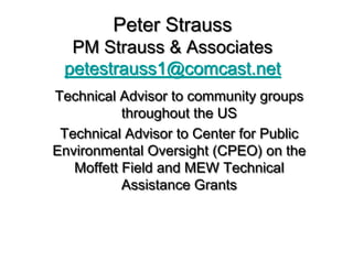 Peter Strauss
  PM Strauss & Associates
 petestrauss1@comcast.net
Technical Advisor to community groups
           throughout the US
 Technical Advisor to Center for Public
Environmental Oversight (CPEO) on the
   Moffett Field and MEW Technical
           Assistance Grants
 