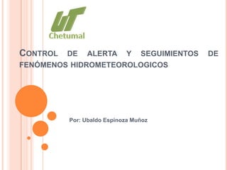 CONTROL DE ALERTA Y SEGUIMIENTOS DE
FENÓMENOS HIDROMETEOROLOGICOS




         Por: Ubaldo Espinoza Muñoz
 