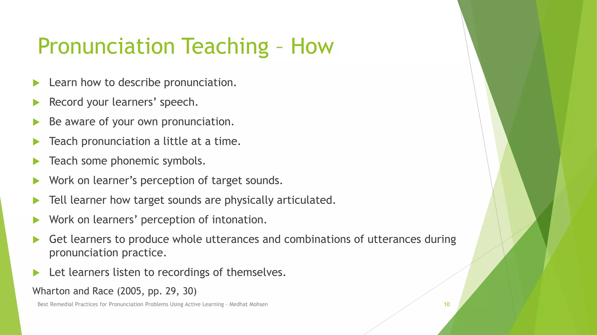 Pronunciation Teaching – How
 Learn how to describe pronunciation.
 Record your learners’ speech.
 Be aware of your own pronunciation.
 Teach pronunciation a little at a time.
 Teach some phonemic symbols.
 Work on learner’s perception of target sounds.
 Tell learner how target sounds are physically articulated.
 Work on learners’ perception of intonation.
 Get learners to produce whole utterances and combinations of utterances during
pronunciation practice.
 Let learners listen to recordings of themselves.
Wharton and Race (2005, pp. 29, 30)
Best Remedial Practices for Pronunciation Problems Using Active Learning - Medhat Mohsen 10
 