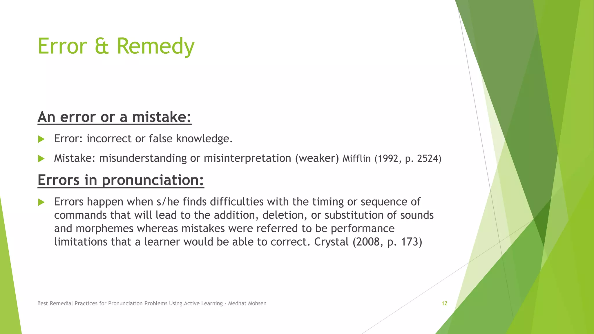 Error & Remedy
An error or a mistake:
 Error: incorrect or false knowledge.
 Mistake: misunderstanding or misinterpretation (weaker) Mifflin (1992, p. 2524)
Errors in pronunciation:
 Errors happen when s/he finds difficulties with the timing or sequence of
commands that will lead to the addition, deletion, or substitution of sounds
and morphemes whereas mistakes were referred to be performance
limitations that a learner would be able to correct. Crystal (2008, p. 173)
Best Remedial Practices for Pronunciation Problems Using Active Learning - Medhat Mohsen 12
 