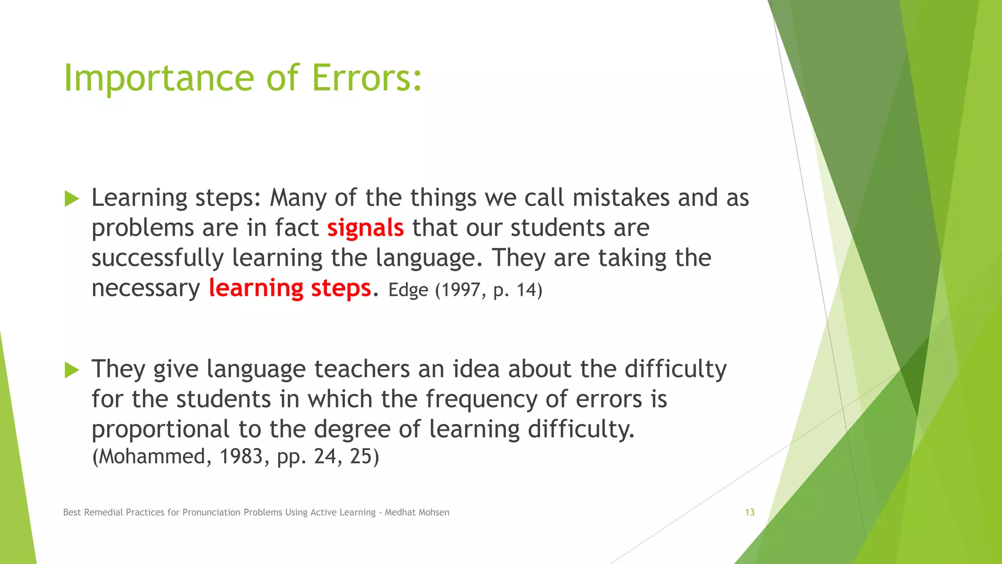 Importance of Errors:
 Learning steps: Many of the things we call mistakes and as
problems are in fact signals that our students are
successfully learning the language. They are taking the
necessary learning steps. Edge (1997, p. 14)
 They give language teachers an idea about the difficulty
for the students in which the frequency of errors is
proportional to the degree of learning difficulty.
(Mohammed, 1983, pp. 24, 25)
Best Remedial Practices for Pronunciation Problems Using Active Learning - Medhat Mohsen 13
 