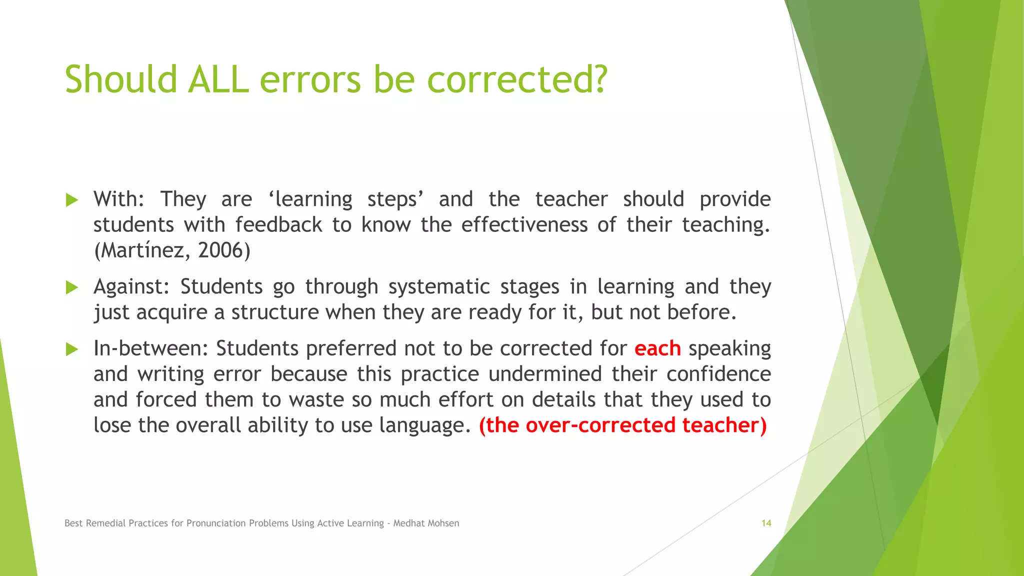 Should ALL errors be corrected?
 With: They are ‘learning steps’ and the teacher should provide
students with feedback to know the effectiveness of their teaching.
(Martínez, 2006)
 Against: Students go through systematic stages in learning and they
just acquire a structure when they are ready for it, but not before.
 In-between: Students preferred not to be corrected for each speaking
and writing error because this practice undermined their confidence
and forced them to waste so much effort on details that they used to
lose the overall ability to use language. (the over-corrected teacher)
Best Remedial Practices for Pronunciation Problems Using Active Learning - Medhat Mohsen 14
 