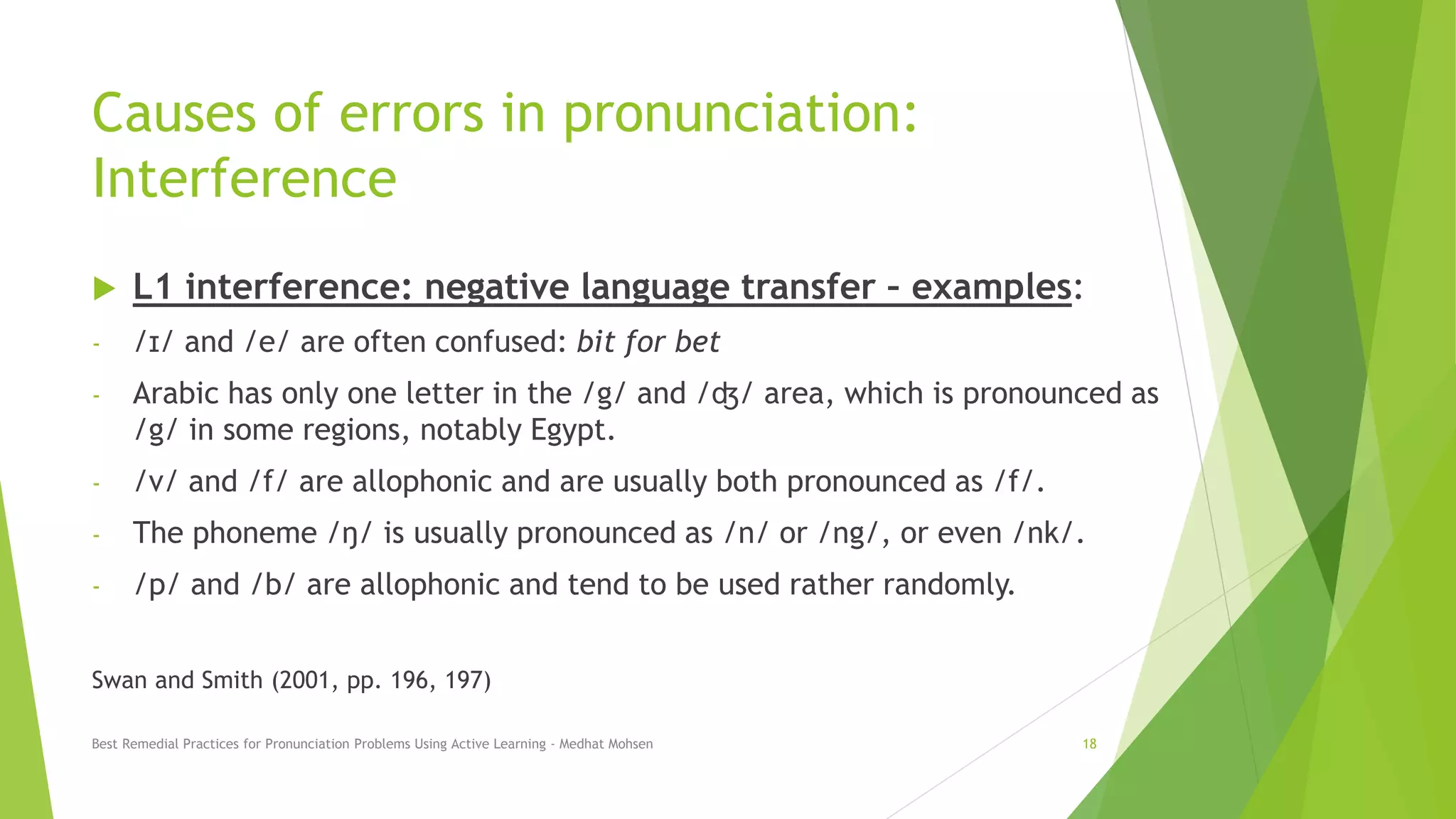 Causes of errors in pronunciation:
Interference
 L1 interference: negative language transfer – examples:
- /ɪ/ and /e/ are often confused: bit for bet
- Arabic has only one letter in the /g/ and /ʤ/ area, which is pronounced as
/g/ in some regions, notably Egypt.
- /v/ and /f/ are allophonic and are usually both pronounced as /f/.
- The phoneme /ŋ/ is usually pronounced as /n/ or /ng/, or even /nk/.
- /p/ and /b/ are allophonic and tend to be used rather randomly.
Swan and Smith (2001, pp. 196, 197)
Best Remedial Practices for Pronunciation Problems Using Active Learning - Medhat Mohsen 18
 