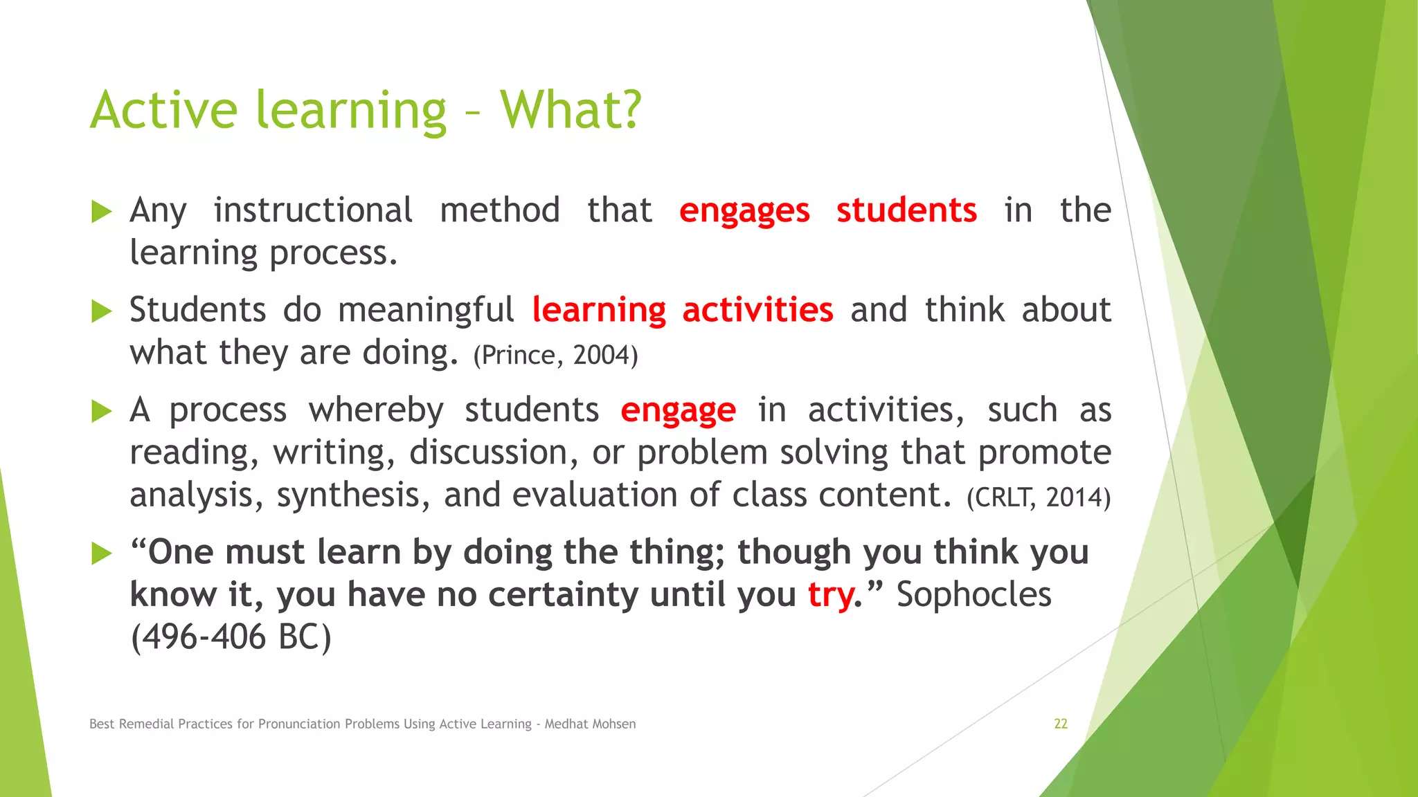 Active learning – What?
 Any instructional method that engages students in the
learning process.
 Students do meaningful learning activities and think about
what they are doing. (Prince, 2004)
 A process whereby students engage in activities, such as
reading, writing, discussion, or problem solving that promote
analysis, synthesis, and evaluation of class content. (CRLT, 2014)
 “One must learn by doing the thing; though you think you
know it, you have no certainty until you try.” Sophocles
(496-406 BC)
Best Remedial Practices for Pronunciation Problems Using Active Learning - Medhat Mohsen 22
 