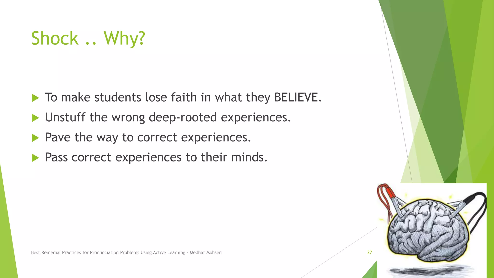 Shock .. Why?
 To make students lose faith in what they BELIEVE.
 Unstuff the wrong deep-rooted experiences.
 Pave the way to correct experiences.
 Pass correct experiences to their minds.
Best Remedial Practices for Pronunciation Problems Using Active Learning - Medhat Mohsen 27
 
