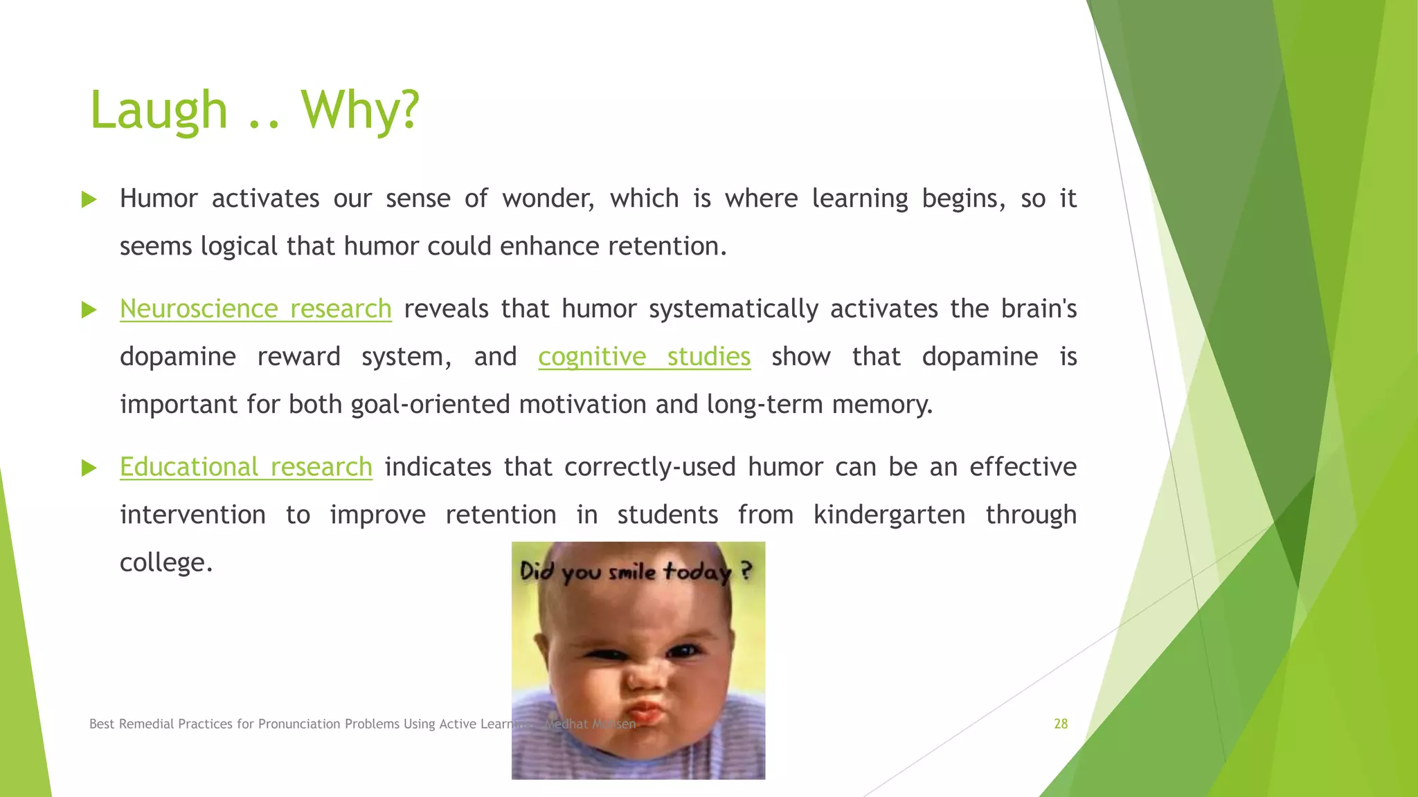 Laugh .. Why?
 Humor activates our sense of wonder, which is where learning begins, so it
seems logical that humor could enhance retention.
 Neuroscience research reveals that humor systematically activates the brain's
dopamine reward system, and cognitive studies show that dopamine is
important for both goal-oriented motivation and long-term memory.
 Educational research indicates that correctly-used humor can be an effective
intervention to improve retention in students from kindergarten through
college.
Best Remedial Practices for Pronunciation Problems Using Active Learning - Medhat Mohsen 28
 