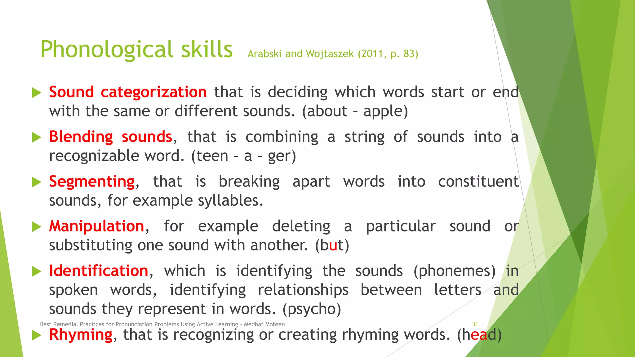 Phonological skills Arabski and Wojtaszek (2011, p. 83)
 Sound categorization that is deciding which words start or end
with the same or different sounds. (about – apple)
 Blending sounds, that is combining a string of sounds into a
recognizable word. (teen – a – ger)
 Segmenting, that is breaking apart words into constituent
sounds, for example syllables.
 Manipulation, for example deleting a particular sound or
substituting one sound with another. (but)
 Identification, which is identifying the sounds (phonemes) in
spoken words, identifying relationships between letters and
sounds they represent in words. (psycho)
 Rhyming, that is recognizing or creating rhyming words. (head)
Best Remedial Practices for Pronunciation Problems Using Active Learning - Medhat Mohsen 31
 
