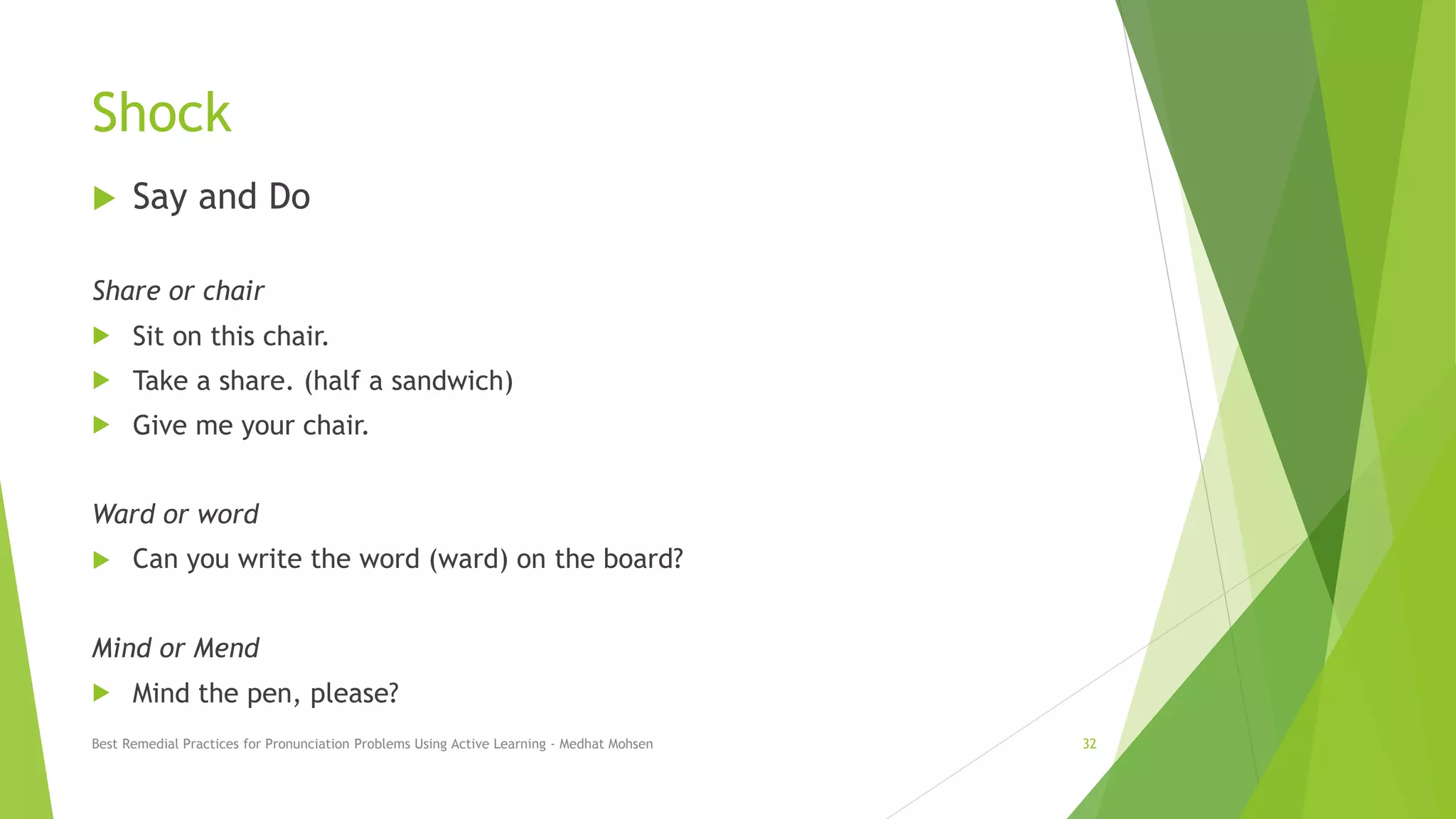 Shock
 Say and Do
Share or chair
 Sit on this chair.
 Take a share. (half a sandwich)
 Give me your chair.
Ward or word
 Can you write the word (ward) on the board?
Mind or Mend
 Mind the pen, please?
Best Remedial Practices for Pronunciation Problems Using Active Learning - Medhat Mohsen 32
 