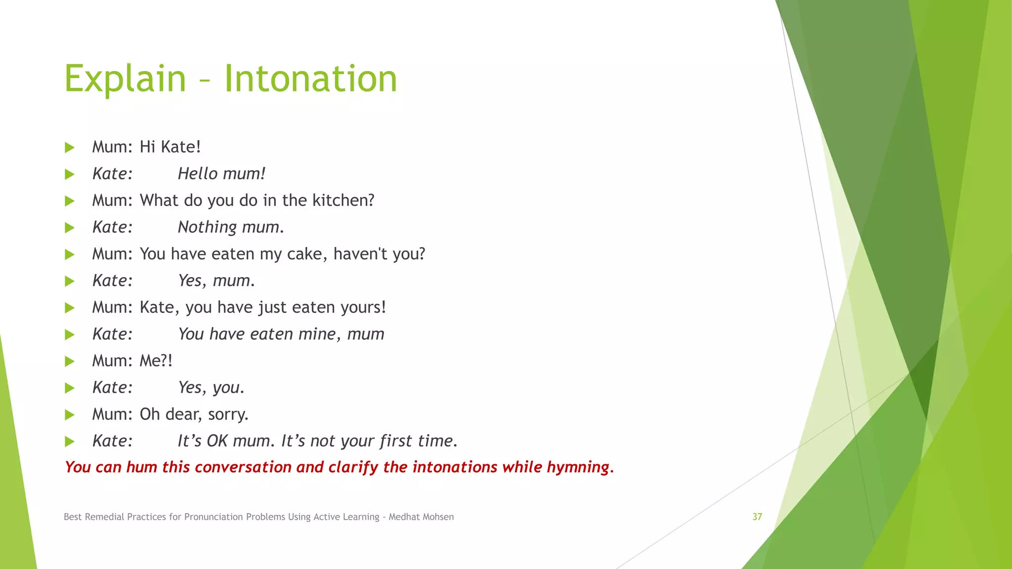 Explain – Intonation
 Mum: Hi Kate!
 Kate: Hello mum!
 Mum: What do you do in the kitchen?
 Kate: Nothing mum.
 Mum: You have eaten my cake, haven't you?
 Kate: Yes, mum.
 Mum: Kate, you have just eaten yours!
 Kate: You have eaten mine, mum
 Mum: Me?!
 Kate: Yes, you.
 Mum: Oh dear, sorry.
 Kate: It’s OK mum. It’s not your first time.
You can hum this conversation and clarify the intonations while humming.
Best Remedial Practices for Pronunciation Problems Using Active Learning - Medhat Mohsen 37
 