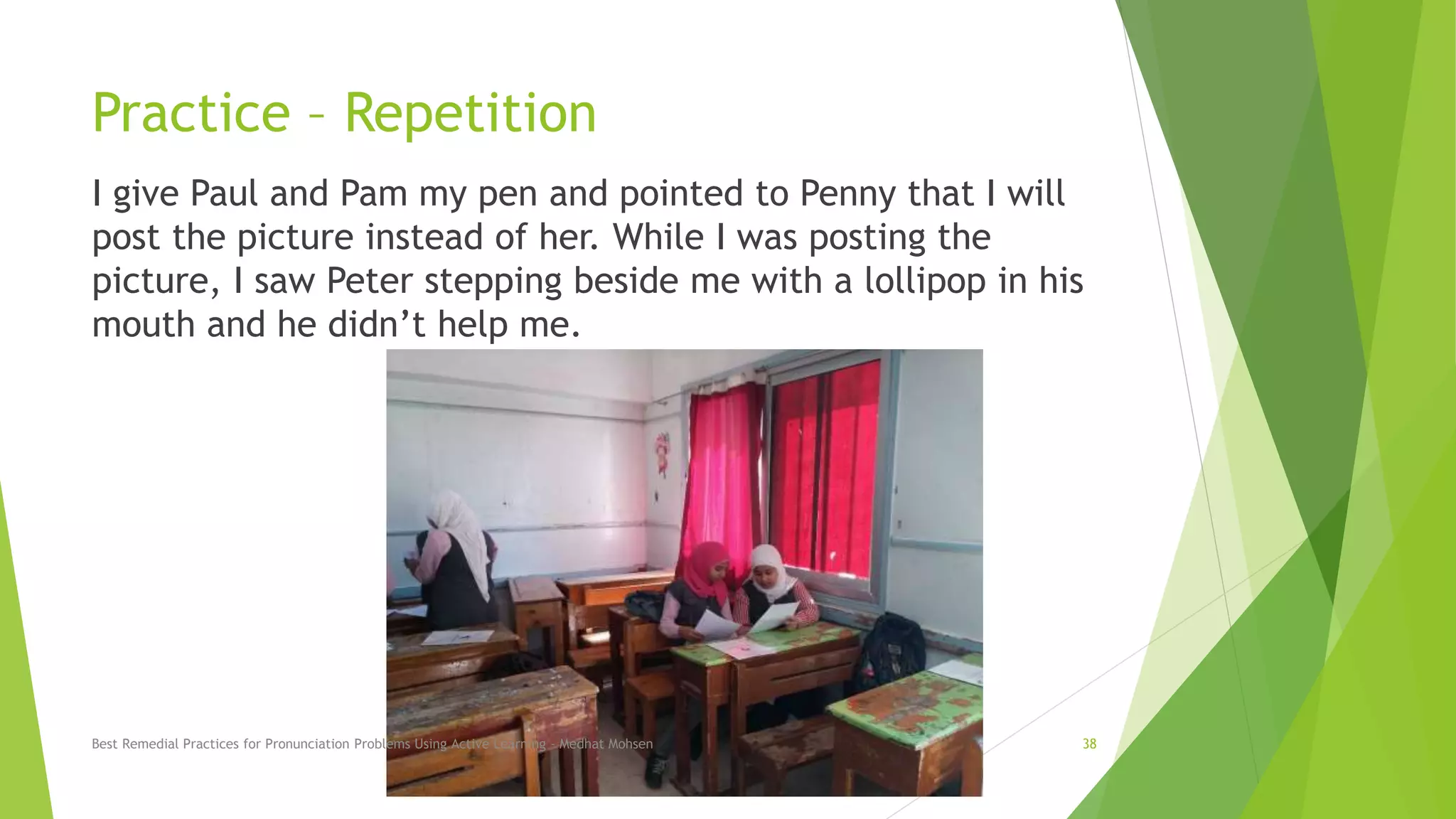 Practice – Repetition
I give Paul and Pam my pen and pointed to Penny that I will
post the picture instead of her. While I was posting the
picture, I saw Peter stepping beside me with a lollipop in his
mouth and he didn’t help me.
Best Remedial Practices for Pronunciation Problems Using Active Learning - Medhat Mohsen 38
 