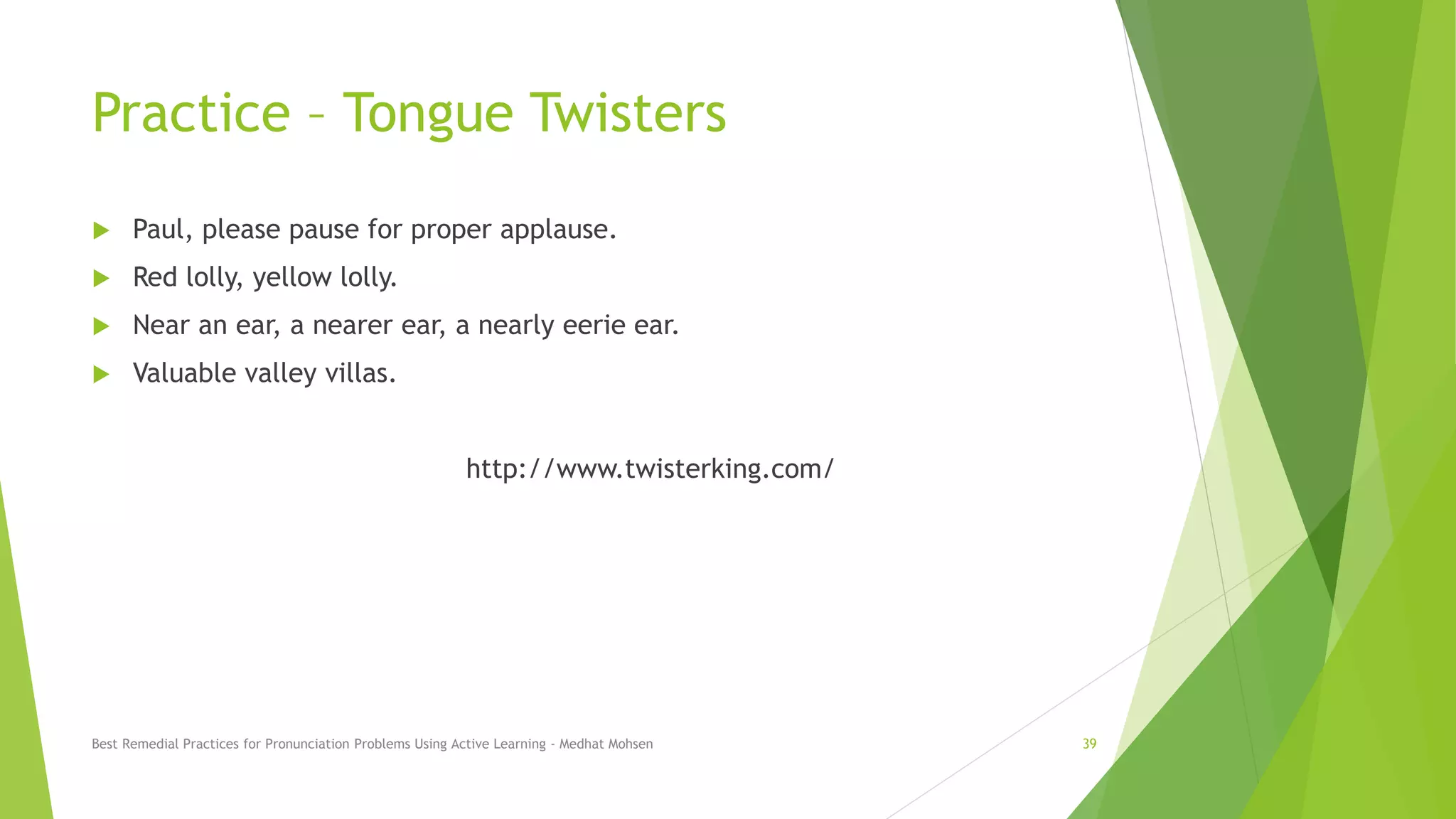 Practice – Tongue Twisters
 Paul, please pause for proper applause.
 Red lolly, yellow lolly.
 Near an ear, a nearer ear, a nearly eerie ear.
 Valuable valley villas.
http://www.twisterking.com/
Best Remedial Practices for Pronunciation Problems Using Active Learning - Medhat Mohsen 39
 