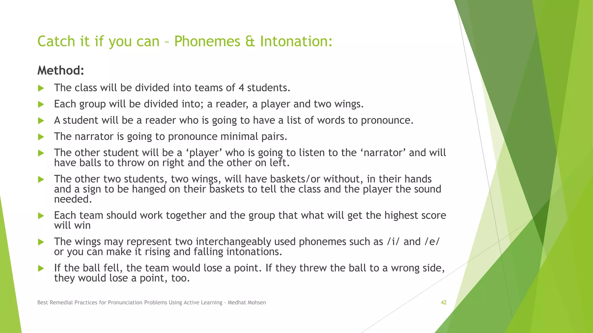 Catch it if you can – Phonemes & Intonation:
Method:
 The class will be divided into teams of 4 students.
 Each group will be divided into; a reader, a player and two wings.
 A student will be a reader who is going to have a list of words to pronounce.
 The narrator is going to pronounce minimal pairs.
 The other student will be a ‘player’ who is going to listen to the ‘narrator’ and will
have balls to throw on right and the other on left.
 The other two students, two wings, will have baskets/or without, in their hands
and a sign to be hanged on their baskets to tell the class and the player the sound
needed.
 Each team should work together and the group that what will get the highest score
will win
 The wings may represent two interchangeably used phonemes such as /i/ and /e/
or you can make it rising and falling intonations.
 If the ball fell, the team would lose a point. If they threw the ball to a wrong side,
they would lose a point, too.
Best Remedial Practices for Pronunciation Problems Using Active Learning - Medhat Mohsen 42
 