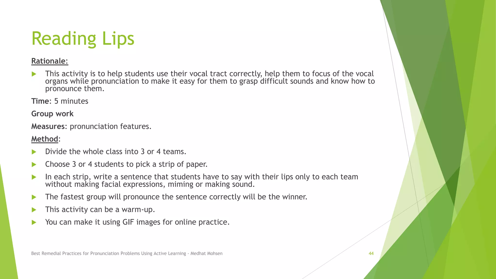 Reading Lips
Rationale:
 This activity is to help students use their vocal tract correctly, help them to focus of the vocal
organs while pronunciation to make it easy for them to grasp difficult sounds and know how to
pronounce them.
Time: 5 minutes
Group work
Measures: pronunciation features.
Method:
 Divide the whole class into 3 or 4 teams.
 Choose 3 or 4 students to pick a strip of paper.
 In each strip, write a sentence that students have to say with their lips only to each team
without making facial expressions, miming or making sound.
 The fastest group will pronounce the sentence correctly will be the winner.
 This activity can be a warm-up.
 You can make it using GIF images for online practice.
Best Remedial Practices for Pronunciation Problems Using Active Learning - Medhat Mohsen 44
 