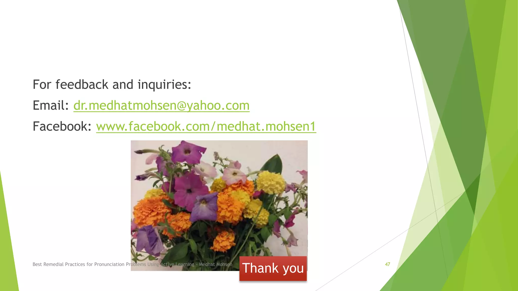 Thank you
For feedback and inquiries:
Email: dr.medhatmohsen@yahoo.com
Facebook: www.facebook.com/medhat.mohsen1
Best Remedial Practices for Pronunciation Problems Using Active Learning - Medhat Mohsen 47
 