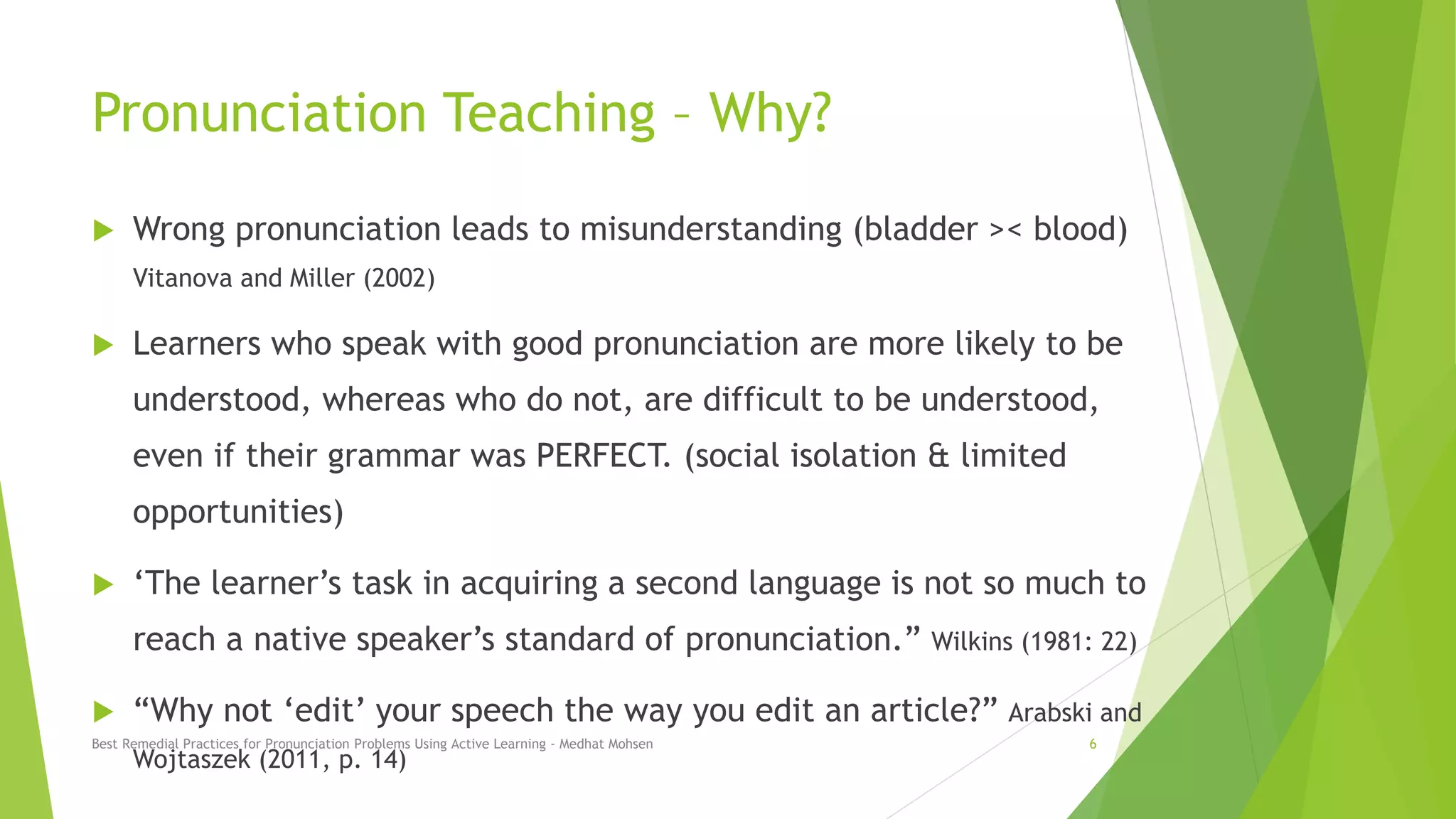 Pronunciation Teaching – Why?
 Wrong pronunciation leads to misunderstanding (bladder >< blood)
Vitanova and Miller (2002)
 Learners who speak with good pronunciation are more likely to be
understood, whereas who do not, are difficult to be understood,
even if their grammar was PERFECT. (social isolation & limited
opportunities)
 ‘The learner’s task in acquiring a second language is not so much to
reach a native speaker’s standard of pronunciation.” Wilkins (1981: 22)
 “Why not ‘edit’ your speech the way you edit an article?” Arabski and
Wojtaszek (2011, p. 14)
Best Remedial Practices for Pronunciation Problems Using Active Learning - Medhat Mohsen 6
 