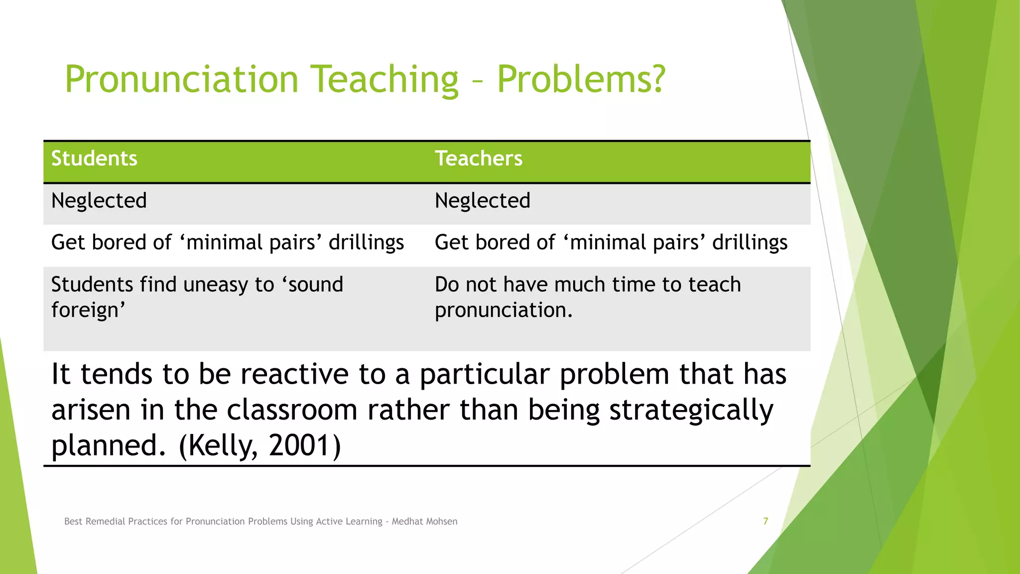 Pronunciation Teaching – Problems?
Students Teachers
Neglected Neglected
Get bored of ‘minimal pairs’ drillings Get bored of ‘minimal pairs’ drillings
Students find uneasy to ‘sound
foreign’
Do not have much time to teach
pronunciation.
It tends to be reactive to a particular problem that has
arisen in the classroom rather than being strategically
planned. (Kelly, 2001)
Best Remedial Practices for Pronunciation Problems Using Active Learning - Medhat Mohsen 7
 