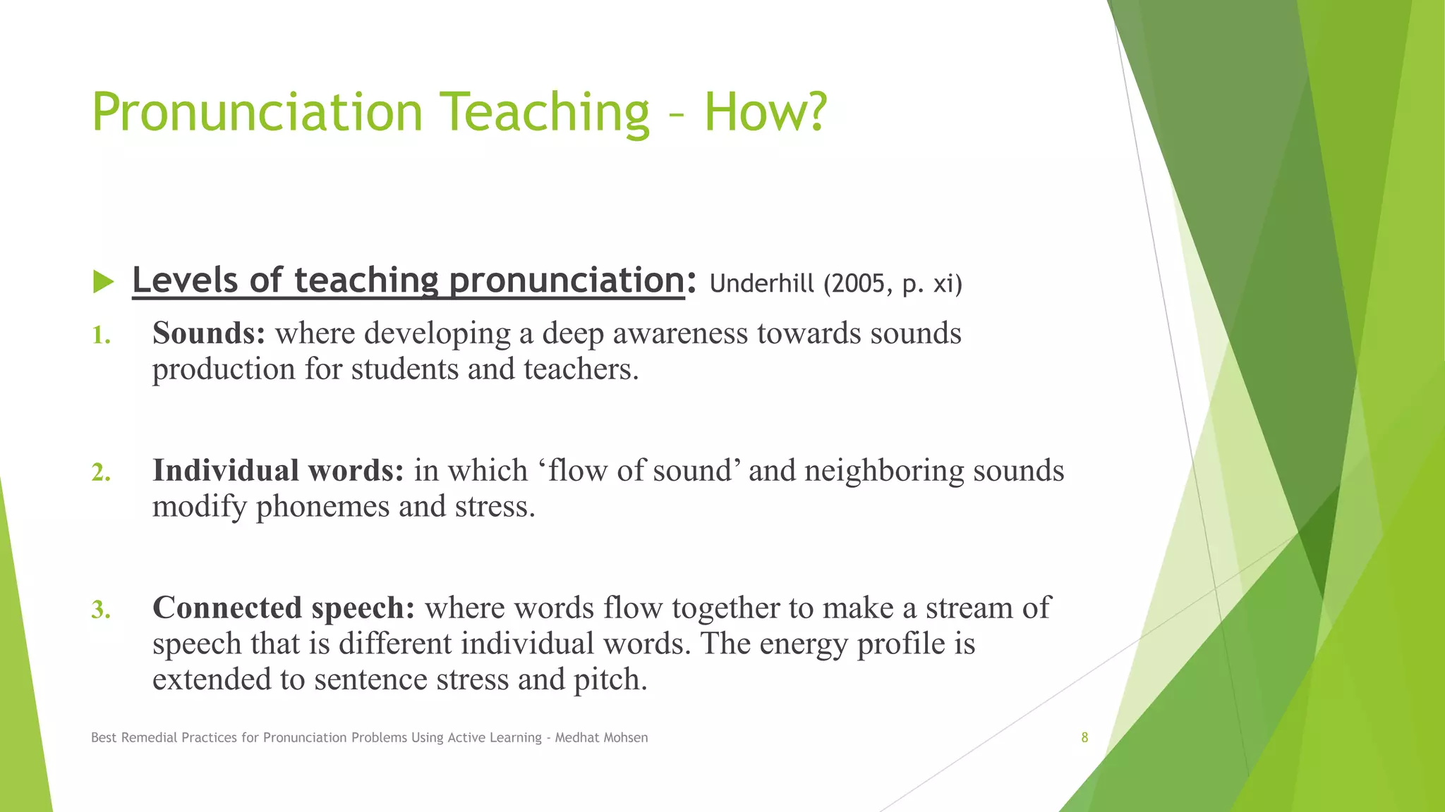 Pronunciation Teaching – How?
 Levels of teaching pronunciation: Underhill (2005, p. xi)
1. Sounds: where developing a deep awareness towards sounds
production for students and teachers.
2. Individual words: in which ‘flow of sound’ and neighboring sounds
modify phonemes and stress.
3. Connected speech: where words flow together to make a stream of
speech that is different individual words. The energy profile is
extended to sentence stress and pitch.
Best Remedial Practices for Pronunciation Problems Using Active Learning - Medhat Mohsen 8
 