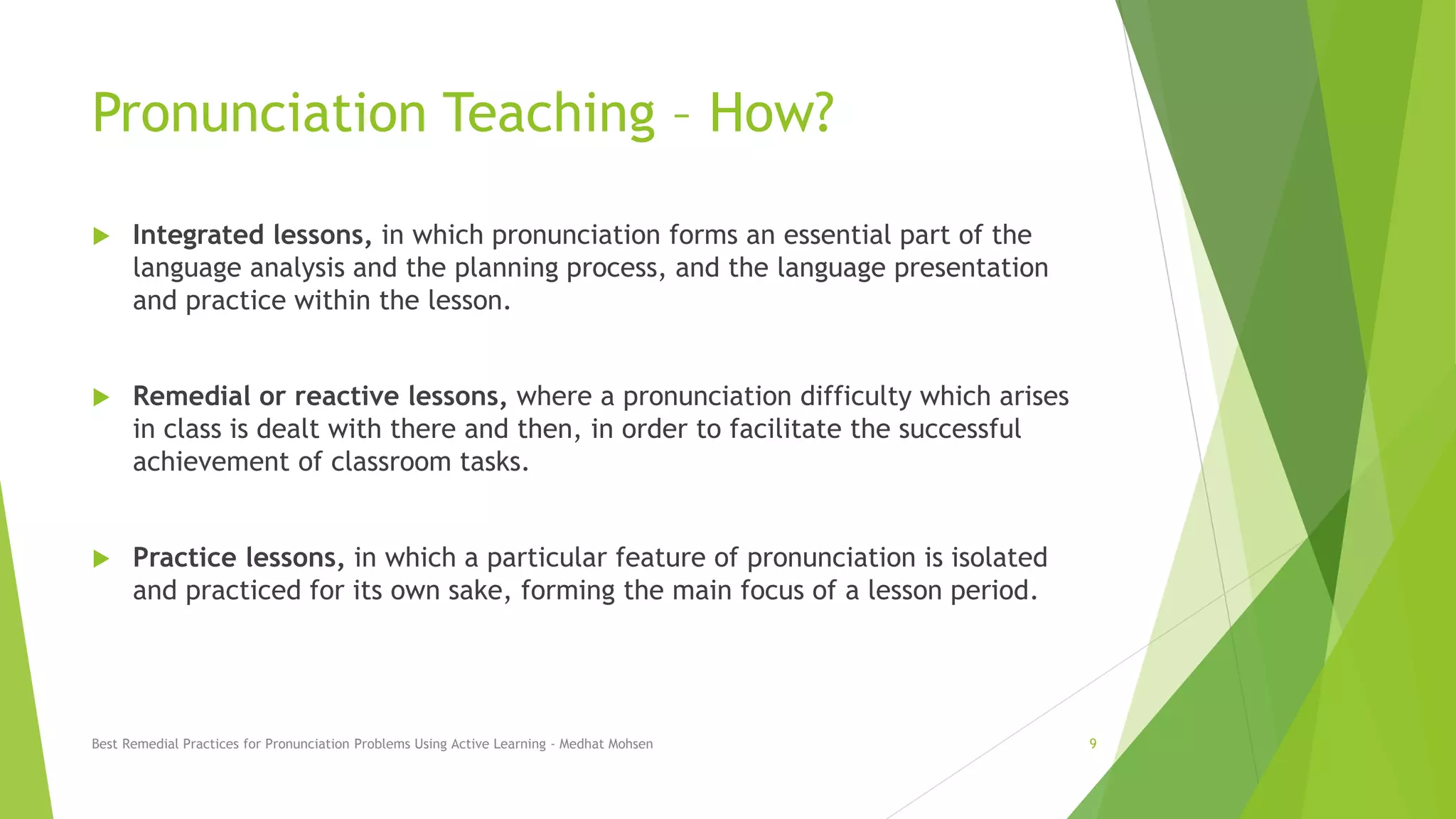 Pronunciation Teaching – How?
 Integrated lessons, in which pronunciation forms an essential part of the
language analysis and the planning process, and the language presentation
and practice within the lesson.
 Remedial or reactive lessons, where a pronunciation difficulty which arises
in class is dealt with there and then, in order to facilitate the successful
achievement of classroom tasks.
 Practice lessons, in which a particular feature of pronunciation is isolated
and practiced for its own sake, forming the main focus of a lesson period.
Best Remedial Practices for Pronunciation Problems Using Active Learning - Medhat Mohsen 9
 