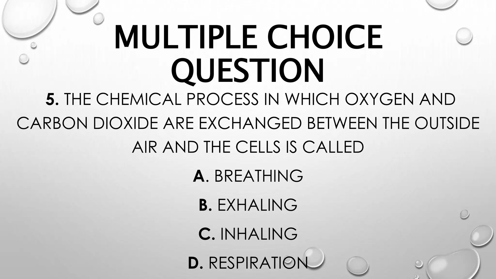 MULTIPLE CHOICE
QUESTION
5. THE CHEMICAL PROCESS IN WHICH OXYGEN AND
CARBON DIOXIDE ARE EXCHANGED BETWEEN THE OUTSIDE
AIR AND THE CELLS IS CALLED
A. BREATHING
B. EXHALING
C. INHALING
D. RESPIRATION
 