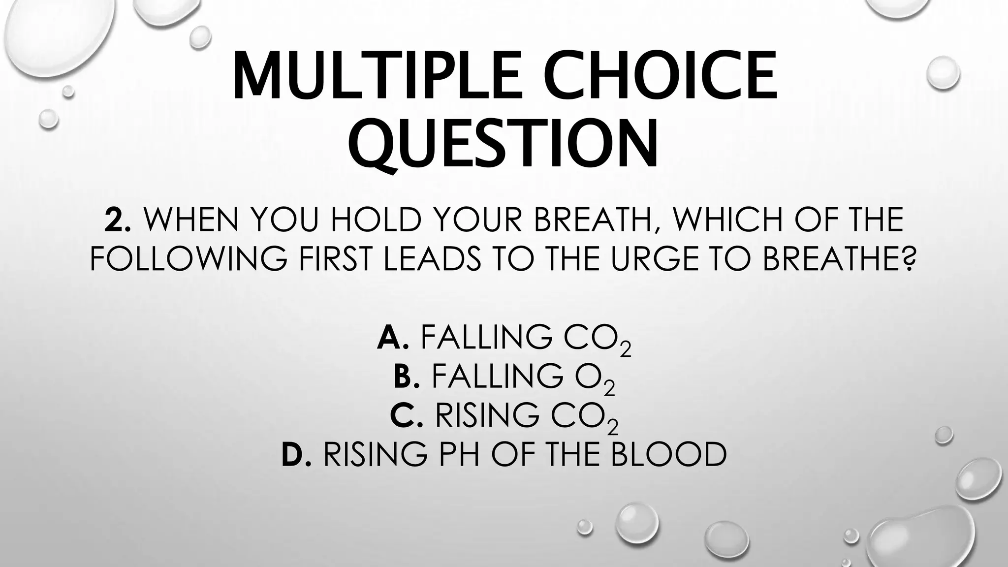 MULTIPLE CHOICE
QUESTION
2. WHEN YOU HOLD YOUR BREATH, WHICH OF THE
FOLLOWING FIRST LEADS TO THE URGE TO BREATHE?
A. FALLING CO2
B. FALLING O2
C. RISING CO2
D. RISING PH OF THE BLOOD
 
