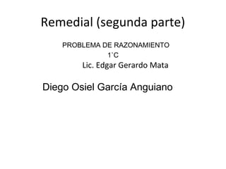 Remedial (segunda parte)
    PROBLEMA DE RAZONAMIENTO
              1`C
        Lic. Edgar Gerardo Mata

Diego Osiel García Anguiano
 