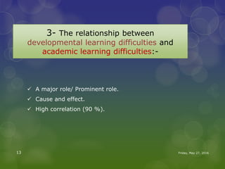 3- The relationship between
developmental learning difficulties and
academic learning difficulties:-
 A major role/ Prominent role.
 Cause and effect.
 High correlation (90 %).
Friday, May 27, 201613
 