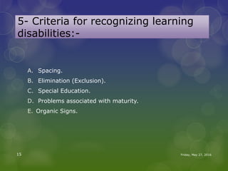 5- Criteria for recognizing learning
disabilities:-
A. Spacing.
B. Elimination (Exclusion).
C. Special Education.
D. Problems associated with maturity.
E. Organic Signs.
Friday, May 27, 201615
 