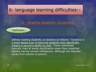 6- language learning difficulties:-
A- Reading disability (dyslexia):
National Institute of Neurological Disorders and Stroke
defines reading disability or dyslexia as follows: "Dyslexia is
a brain-based type of learning disability that specifically
impairs a person's ability to read. These individuals
typically read at levels significantly lower than expected
despite having normal intelligence. Although the disorder
varies from person to person,
Friday, May 27, 201616
*definition:
 