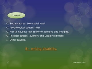  Social causes: Low social level
 Psychological causes: fear
 Mental causes: low ability to perceive and imagine.
 Physical causes: auditory and visual weakness
o Other causes.
B- writing disability.
Friday, May 27, 201617
*causes:
 