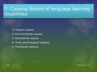 7- Causing factors of language learning
disabilities:
1) Organic causes.
2) Environmental causes.
3) Educational causes.
4) Inner psychological reasons.
5) Functional reasons.
Friday, May 27, 201620
 