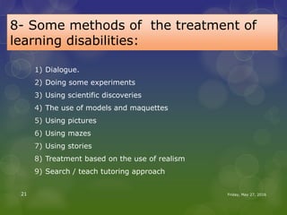 8- Some methods of the treatment of
learning disabilities:
1) Dialogue.
2) Doing some experiments
3) Using scientific discoveries
4) The use of models and maquettes
5) Using pictures
6) Using mazes
7) Using stories
8) Treatment based on the use of realism
9) Search / teach tutoring approach
Friday, May 27, 201621
 