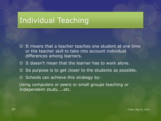 Individual Teaching
 It means that a teacher teaches one student at one time
or the teacher skill to take into account individual
differences among learners.
 It doesn’t mean that the learner has to work alone.
 Its purpose is to get closer to the students as possible.
 Schools can achieve this strategy by:
Using computers or peers or small groups teaching or
Independent study…..etc.
Friday, May 27, 201624
 