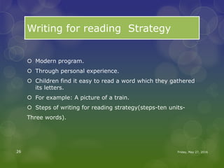 Writing for reading Strategy
 Modern program.
 Through personal experience.
 Children find it easy to read a word which they gathered
its letters.
 For example: A picture of a train.
 Steps of writing for reading strategy(steps-ten units-
Three words).
Friday, May 27, 201626
 