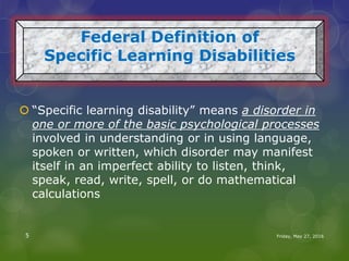  “Specific learning disability” means a disorder in
one or more of the basic psychological processes
involved in understanding or in using language,
spoken or written, which disorder may manifest
itself in an imperfect ability to listen, think,
speak, read, write, spell, or do mathematical
calculations
Federal Definition of
Specific Learning Disabilities
Friday, May 27, 20165
 
