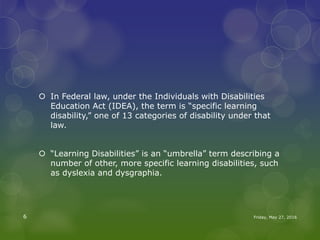  In Federal law, under the Individuals with Disabilities
Education Act (IDEA), the term is “specific learning
disability,” one of 13 categories of disability under that
law.
 “Learning Disabilities” is an “umbrella” term describing a
number of other, more specific learning disabilities, such
as dyslexia and dysgraphia.
Friday, May 27, 20166
 