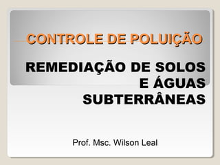 CONTROLE DE POLUIÇÃO
REMEDIAÇÃO DE SOLOS
E ÁGUAS
SUBTERRÂNEAS
Prof. Msc. Wilson Leal

 