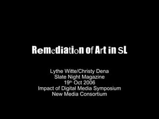 R e m e d i a t i o n o f  A r t  i n  S L Lythe Witte/Christy Dena Slate Night Magazine 19 th  Oct 2006 Impact of Digital Media Symposium New Media Consortium 