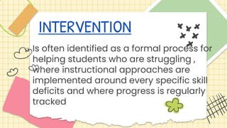 INTERVENTION
 Is often identified as a formal process for
helping students who are struggling ,
where instructional approaches are
implemented around every specific skill
deficits and where progress is regularly
tracked
 