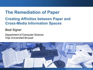 The Remediation of Paper
Creating Affinities between Paper and
Cross-Media Information Spaces
Beat Signer
Department of Computer Science
Vrije Universiteit Brussel




                                  Cross-Media Information Spaces, April 22, 2009
 