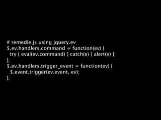 # remedie.js using jquery.ev
$.ev.handlers.command = function(ev) {
  try { eval(ev.command) } catch(e) { alert(e) };
};
$.ev.handlers.trigger_event = function(ev) {
  $.event.trigger(ev.event, ev);
};
 