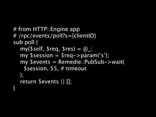 # from HTTP::Engine app
# /rpc/events/poll?s={clientID}
sub poll {
   my($self, $req, $res) = @_;
   my $session = $req->param(‘s’);
   my $events = Remedie::PubSub->wait(
     $session, 55, # timeout
   );
   return $events || [];
}
 