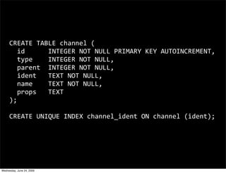 CREATE TABLE channel (
       id      INTEGER NOT NULL PRIMARY KEY AUTOINCREMENT,
       type    INTEGER NOT NULL,
       parent  INTEGER NOT NULL,
       ident   TEXT NOT NULL,
       name    TEXT NOT NULL,
       props   TEXT
     );

     CREATE UNIQUE INDEX channel_ident ON channel (ident);




Wednesday, June 24, 2009
 
