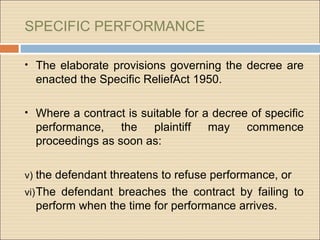 SPECIFIC PERFORMANCE

• The elaborate provisions governing the decree are
  enacted the Specific ReliefAct 1950.

• Where a contract is suitable for a decree of specific
  performance, the plaintiff        may    commence
  proceedings as soon as:

v) the defendant threatens to refuse performance, or
vi) The defendant breaches the contract by failing to
  perform when the time for performance arrives.
 