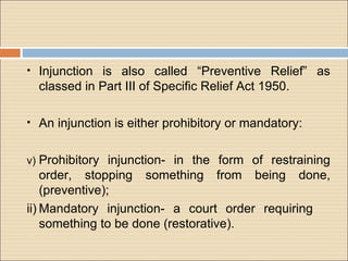 • Injunction is also called “Preventive Relief” as
  classed in Part III of Specific Relief Act 1950.

• An injunction is either prohibitory or mandatory:


v) Prohibitory injunction- in the form of restraining
    order, stopping something from being done,
    (preventive);
ii) Mandatory injunction- a court order requiring
    something to be done (restorative).
 