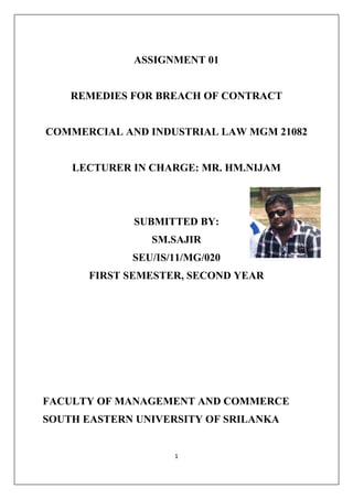 1
ASSIGNMENT 01
REMEDIES FOR BREACH OF CONTRACT
COMMERCIAL AND INDUSTRIAL LAW MGM 21082
LECTURER IN CHARGE: MR. HM.NIJAM
SUBMITTED BY:
SM.SAJIR
SEU/IS/11/MG/020
FIRST SEMESTER, SECOND YEAR
FACULTY OF MANAGEMENT AND COMMERCE
SOUTH EASTERN UNIVERSITY OF SRILANKA
 
